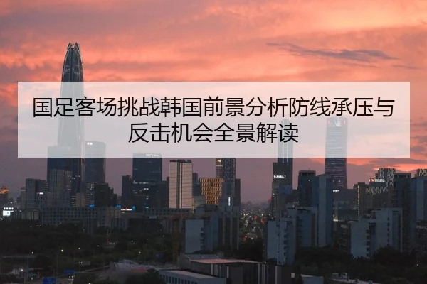 国足客场挑战韩国前景分析防线承压与反击机会全景解读